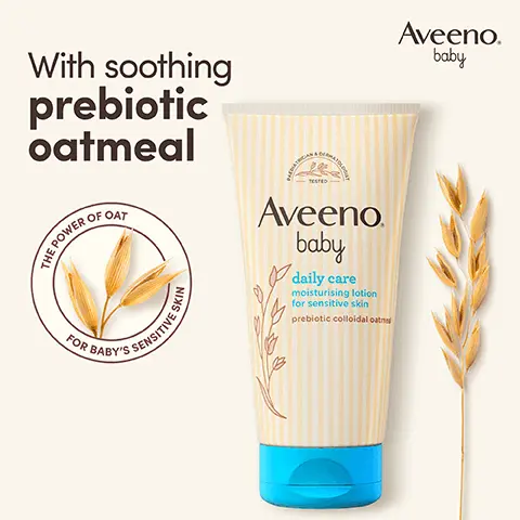 With soothing prebiotic oatmeal. THE POWER OF OAT FOR BABY'S SENSITIVE SKIN. Aveeno baby. PAEDIATRICIAN & DERMATOLOGIST TESTED. Unscented. Formula free from parabens & dyes. pH-balanced. 4.7 out of 5 stars. 97% would recommend AVEENO Baby Daily Care Moisturising Lotion* *Home Tester Club Survey, 300 participants, 2023. Aveeno baby. Nourish, soothe & protect sensitive skin from 1st use. Step 1 Wash. Step 2 Moisturise.  For daily use on normal & sensitive skin. Suitable for newborns. Clinically proven to moisturise skin for 24 hours & protect from dryness.