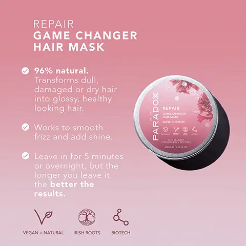 Image 1, REPAIR GAME CHANGER HAIR MASK 96% natural. Transforms dull, damaged or dry hair into glossy, healthy looking hair. Works to smooth frizz and add shine. Leave in for 5 minutes or overnight, but the longer you leave it the better the results. ما L VEGAN + NATURAL IRISH ROOTS BIOTECH WE ARE PARADOX REPAIR GAME CHANGER HAIR MASK MASK CHEVEUX ها SUSTAINABLE VEGAN + NATURAL L IRISH ROOTS BIOTECH KELP SEAWEED STRENGTHENS + RESTORES 200ML e/6.76 FL.OZ Image 2, REPAIR GAME CHANGER HAIR MASK Coconut Oil Helps to hydrate and condition hair. Avocado Oil Helps nourish damaged hair. Kelp Seaweed Kelp seaweed helps to improve hair texture and adds strength and shine. WE ARE PARADOX REPAIR GAME CHANGER HAIR MASK MASK CHEVEUX SUSTAINABLE L VEGAN + NATURAL IRISH ROOTS BIOTECH KELP SEAWEED STRENGTHENS + RESTORES 200ML e/6.76 FL.OZ