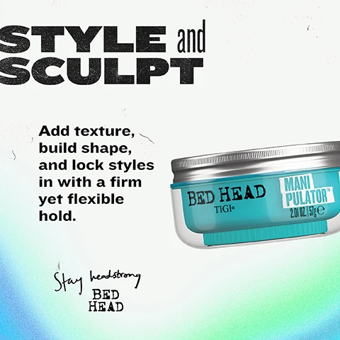 Image 2 - A white textured background with a blue and green gradient features a jar of Bed Head Manipulator on the right, and various text elements: STYLE and SCULPT, Add texture, build shape, and lock styles in with a firm yet flexible hold, Stay headstrong BED HEAD, BED HEAD TIGI®, MANI PULATOR™, 2.01 OZ. | 57g e. Image 3 - Three clear, blue-tinted jars of Bed Head Manipulator hair product are stacked vertically with silver lids against a textured blue background, alongside the text BUILT for SERIOUS TEXTURE, Builds texture & thickness, Adds body & definition, Defends against frizz & humidity, Strong, flexible hold, BED HEAD TIGI® MANIPULATOR™ TEXTURIZING PUTTY PÂTE COIFFANTE POUR BOOSTER DE TEXTURE NET WT./POIDS NET. 2.0fl.oz./57g e. Image 4 - The image displays a three-step guide on how to style hair using a texturising putty, with visuals showing a hand scooping light blue Bed Head Manipulator product from a jar, then a hand twisting damp hair for texture, and finally a close-up of the styled hair, accompanied by the text: EASY STYLING and HOLD 1. START it SMALL. Scoop out a small amount and warm between fingers. 2. TWIST and TEXTURE. Apply through damp or dry hair. Twist, spike, scrunch - its up to you. 3. REMOULD and REPEAT. Let hair air dry or gently blast to dry. TEXTURISING PUTTY • MANIPULATOR TEXTURISING PUTTY • MANIPULATOR Image 5 - An advertisement features a top section with the text YOUR style, DEFINED. Bold, defined styles with humidity protection, positioned above two framed photos: the left photo, labeled BEFORE, shows the back of a persons head with straight, medium brown hair, while the right photo, labeled AFTER, displays the persons side profile with wet-look, defined curly brown hair, and includes the text CURLS ROCK AMPLIFIER. Image 6 - A mint green product smudge on a white background with black text that reads HOLD and FINISH TO SET YOUR STYLE, followed by product attributes: HOLD Firm, FINISH Natural, BEST FOR Short to medium hair lengths. Image 7 - A hand with a ring stretches light blue hair putty from a teal pot, with the text EASY STYLING and HOLD, This strong hold putty delivers definition, body, and style control - so you can twist, spike or scrunch however you like, BED HEAD MANIPULATOR TEXTURIZING PUTTY PATE COIFFANTE POUR BOOSTER PASTA TEXTURIZANTE PARA on the pot, and TEXTURISING PUTTY • MANIPULATOR TEXTURISING PUTTY • MANIPULATOR in a black banner at the bottom.