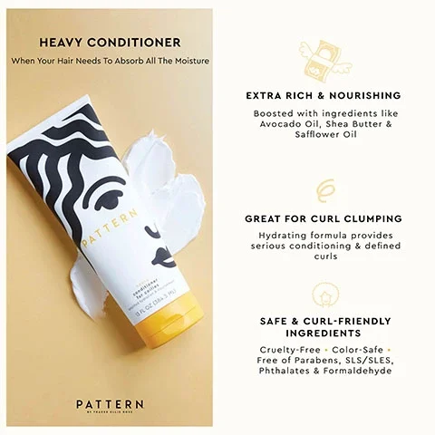 Image showing the product over a swatch of the conditioner. Text- HEAVY CONDITIONER When Your Hair Needs To Absorb All The Moisture. EXTRA RICH & NOURISHING. Boosted with ingredients like Avocado Oil, Shea Butter &. Safflower Oil. GREAT FOR CURL CLUMPING. Hydrating formula provides serious conditioning & defined curls. SAFE & CURL-FRIENDLY INGREDIENTS Cruelty-Free. Color-Safe. Free of Parabens, SLS/SLES, Phthalates & Formaldehyde. PATTERN