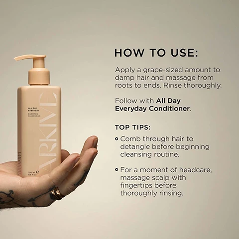 Image 3 - A hand with tattoos and rings holds a rectangular peach-colored pump bottle labeled ARKIVE ALL DAY EVERYDAY SHAMPOO SHAMPOOING BY ADAM REED 250 ml e 8.5 fl oz, next to instructions reading HOW TO USE: Apply a grape-sized amount to damp hair and massage from roots to ends. Rinse thoroughly. Follow with All Day Everyday Conditioner. TOP TIPS: o Comb through hair to detangle before beginning cleansing routine. o For a moment of headcare, massage scalp with fingertips before thoroughly rinsing. Image 4 - Two beige Arkive shampoo and conditioner bottles with pump tops rest on a white surface against a dark background, with text highlighting that Baobab Protein promotes hair strength & elasticity and Betaine helps improve shine & scalp moisture; the shampoo bottle is labeled ARKIVE ALL DAY EVERYDAY SHAMPOO SHAMPOOING BY ADAM REED 250 mL e 8.5 FL. OZ. (US), and the conditioner bottle reads ARKIVE ALL DAY EVERYDAY CONDITIONER APRÈS SHAMPOOING BY ADAM REED 250 mL e 8.5 FL. OZ. (US). Image 6 - The image shows white flowers with green leaves, a blurred orange fruit, and text that reads Smells Like: Future Bloom. A genderful floral fragrance that emulates a sun-soaked summer walk: liberating, luminous and full of potential. Head Notes Mandarin Rhubarb Heart Notes Jasmine Lily of the Valley Ground Notes Tea Rose Vanilla. Image 7 - Two cream-colored pump bottles, one for shampoo and one for conditioner, are displayed amidst green leaves, orange slices, vanilla pods, rhubarb, and rose petals, with prominent text MADE WITHOUT: ALUMINIUM LACTOSE ALCOHOL MINERAL OIL PARABENS AMMONIA SILICONE SULPHATE PARABENS TALC, the shampoo bottle reading ALL DAY EVERYDAY SHAMPOO SHAMPOOING 250 mL e 8.5 FL. OZ. (US), the conditioner bottle reading ALL DAY EVERYDAY CONDITIONER APRÈS SHAMPOOING 250 mL e 8.5 FL. OZ. (US), and certifications including Vegan, Certified B Corporation, Made with Recycled Content, Cruelty Free International, and Award Winning.