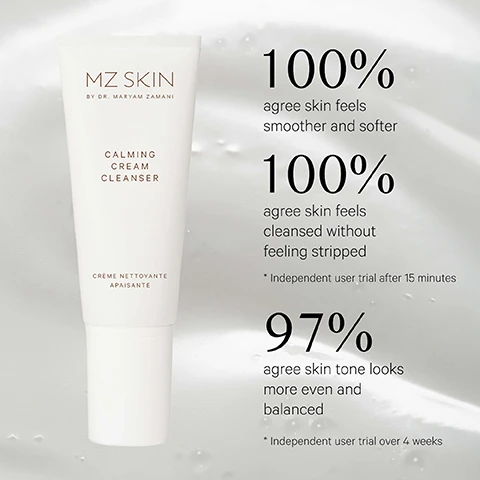 Image 1 - A white tube of MZ Skin Calming Cream Cleanser is displayed on a light background with water droplets, featuring text MZ SKIN BY DR. MARYAM ZAMANI CALMING CREAM CLEANSER CRÈME NETTOYANTE APAISANTE, and product claims 100% agree skin feels smoother and softer, 100% agree skin feels cleansed without feeling stripped, Independent user trial after 15 minutes, 97% agree skin tone looks more even and balanced, Independent user trial over 4 weeks. Image 2 - A swirl of white cream on a light pink background with text pointing to different ingredients and their benefits: SWEET ALMOND OIL Helps maintain skin barrier, JOJOBA OIL Helps hydrate, VITAMIN E Helps keep skin soft, supple & radiant, PREBIOTIC Helps skins natural defences. Image 3 - Three MZ Skin calming routine products are displayed on a light background: a white tube of cleanser, a white bottle with a gold pump of serum, and a white jar with a gold lid of moisturiser, with the visible text YOUR CALMING ROUTINE REVEAL MZ SKIN BY DR. MARYAM ZAMANI CALMING CREAM CLEANSER CRÈME NETTOYANTE APAISANTE Calming Cream Cleanser ENHANCE MZ SKIN BY DR. MARYAM ZAMANI CALMING RESCUE SERUM SÉRUM PROTECTEUR APAISANT Calming Rescue Serum PROTECT MZ SKIN BY DR. MARYAM ZAMANI CALMING MOISTURISER SOIN HYDRATANT APAISANT Calming Moisturiser.