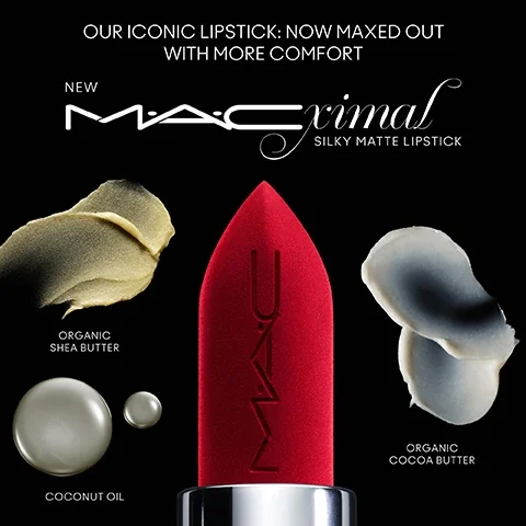our iconic lipstick - now maxed out with more comfort. new MACximal silky matte lipstick. organic shea butter, coconut oil, organic cocoa butter.