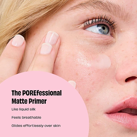image 1, the porefessional matte primer, like liquid silk, feels breathable, glides effortlessly over skin. image 2, 3 steps to pore-fect mattification. image 3, before and natural looking matte. image 4, pore perks = instantly blurs the look of pores. absorbs oil. 12 hour pore refining. makeup musts = makeup is smudge proof and sweatproof. help makeup stay put. natural matte finish. instrumental test on 25 participants. image 5, niacinamide a form of vitamin B3, contributes to skin hydration and helps smooth the look of pores. rose hip excess surface skin oil and shine. mineral powder = softly blurs the look of pores. image 6, 95% said it instantly blurs the look of pores. 98% said it keeps shine in check all day. 95% said skin looks visibly improved over time. self evaluation by 114 participants after 1 week. self evaluation by 114 participants after 4 weeks. image 7, before, natural looking matte, blurred n set. image 8, pick your primer. the porefessional matte primer = mattifies for 8 hours and visibly improves skin over time. the porefessional = visibly minimises pores and fine lines for smooth looking skin. the porefesional lite primer = ultra lightweight and instantly blurs and refines the look of pores. instrumental test on 31 participants.